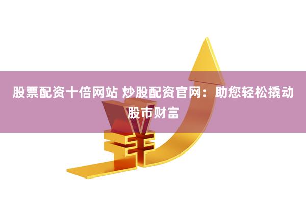 股票配资十倍网站 炒股配资官网：助您轻松撬动股市财富