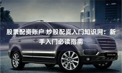 股票配资账户 炒股配资入门知识网：新手入门必读指南