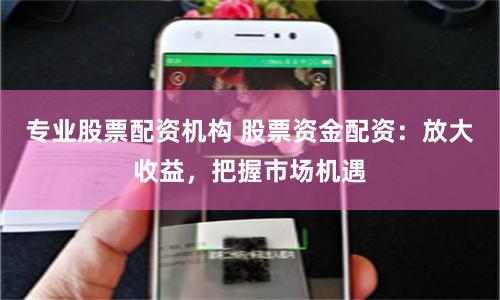 专业股票配资机构 股票资金配资：放大收益，把握市场机遇