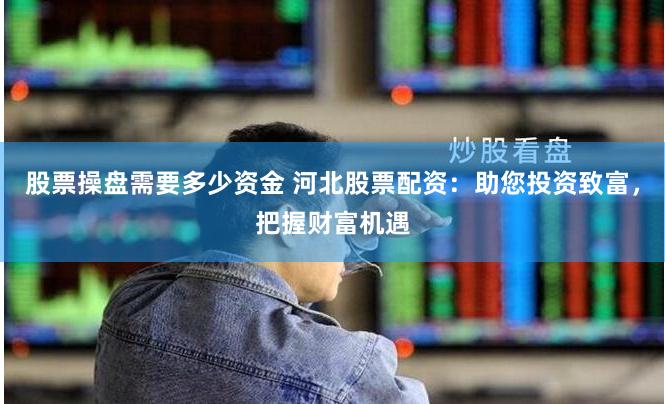 股票操盘需要多少资金 河北股票配资：助您投资致富，把握财富机遇