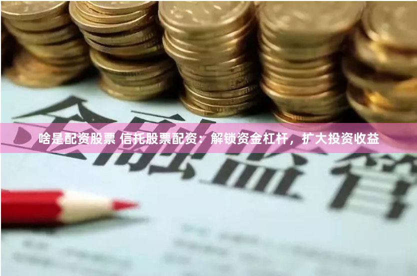 啥是配资股票 信托股票配资：解锁资金杠杆，扩大投资收益