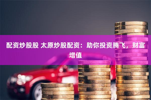 配资炒股股 太原炒股配资：助你投资腾飞，财富增值
