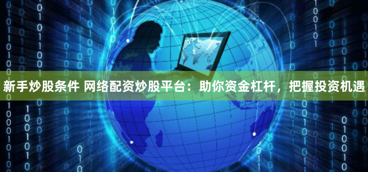 新手炒股条件 网络配资炒股平台：助你资金杠杆，把握投资机遇