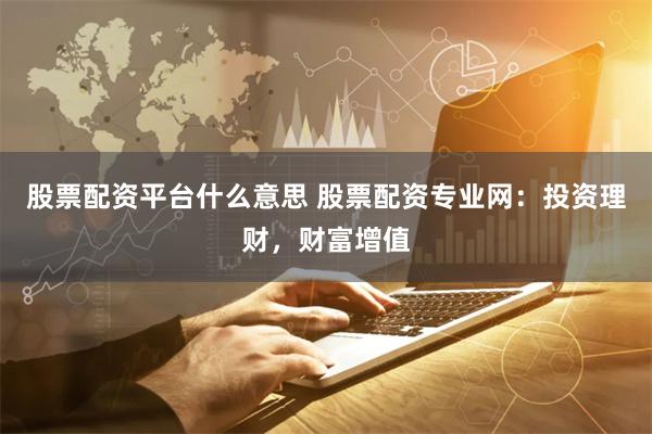 股票配资平台什么意思 股票配资专业网：投资理财，财富增值