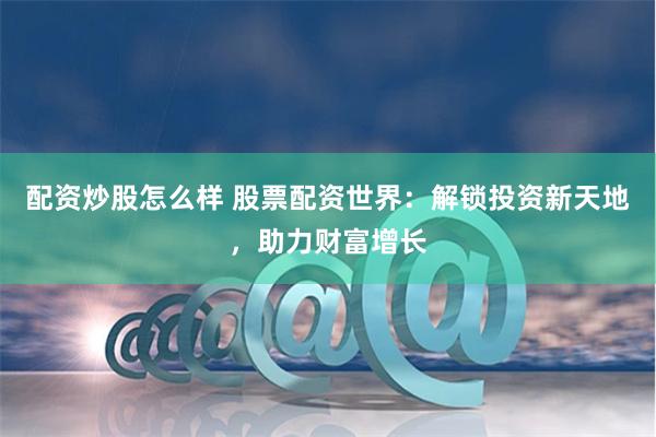 配资炒股怎么样 股票配资世界：解锁投资新天地，助力财富增长